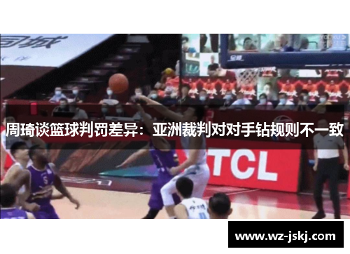 周琦谈篮球判罚差异：亚洲裁判对对手钻规则不一致